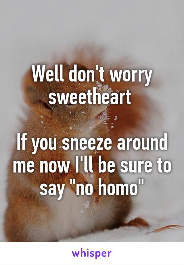 Well don't worry sweetheart 

If you sneeze around me now I'll be sure to say "no homo"