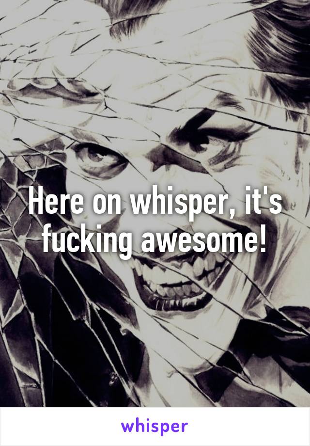 Here on whisper, it's fucking awesome!