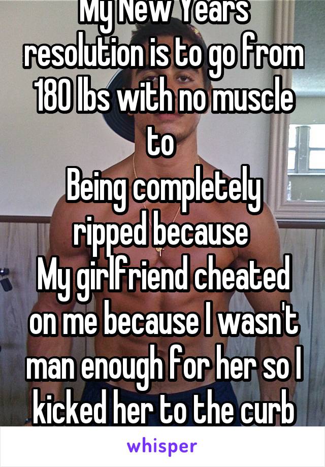 My New Years resolution is to go from 180 lbs with no muscle to 
Being completely ripped because 
My girlfriend cheated on me because I wasn't man enough for her so I kicked her to the curb her loss