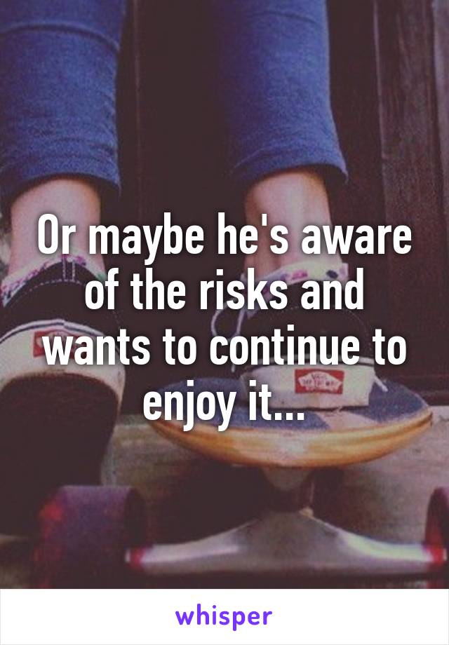 Or maybe he's aware of the risks and wants to continue to enjoy it...