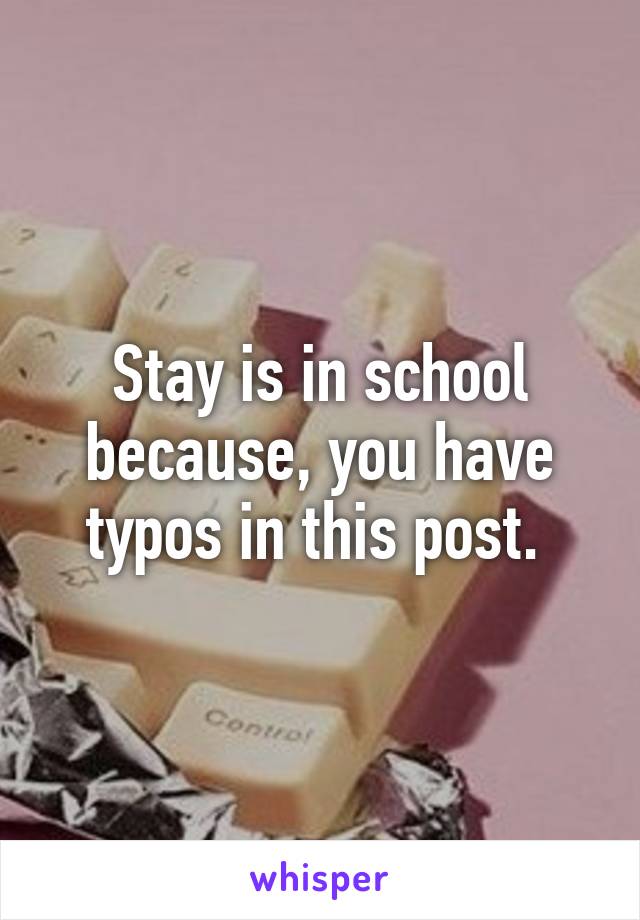 Stay is in school because, you have typos in this post. 