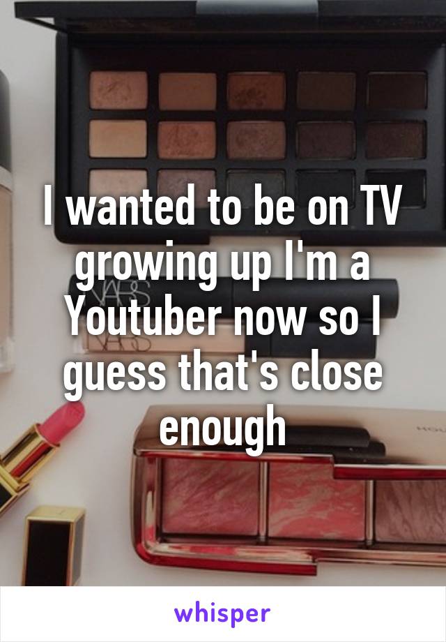 I wanted to be on TV growing up I'm a Youtuber now so I guess that's close enough