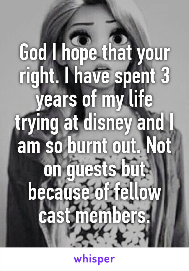 God I hope that your right. I have spent 3 years of my life trying at disney and I am so burnt out. Not on guests but because of fellow cast members.