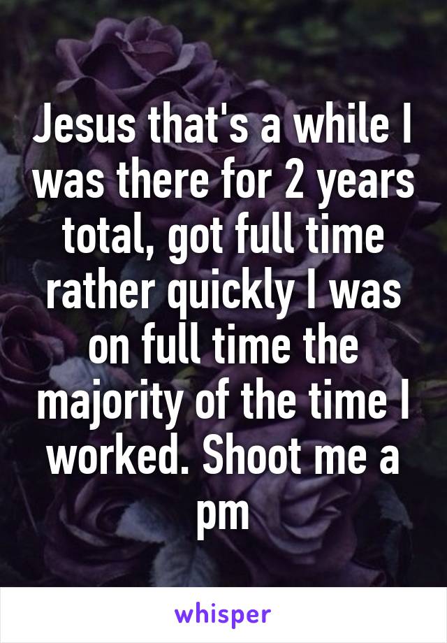 Jesus that's a while I was there for 2 years total, got full time rather quickly I was on full time the majority of the time I worked. Shoot me a pm