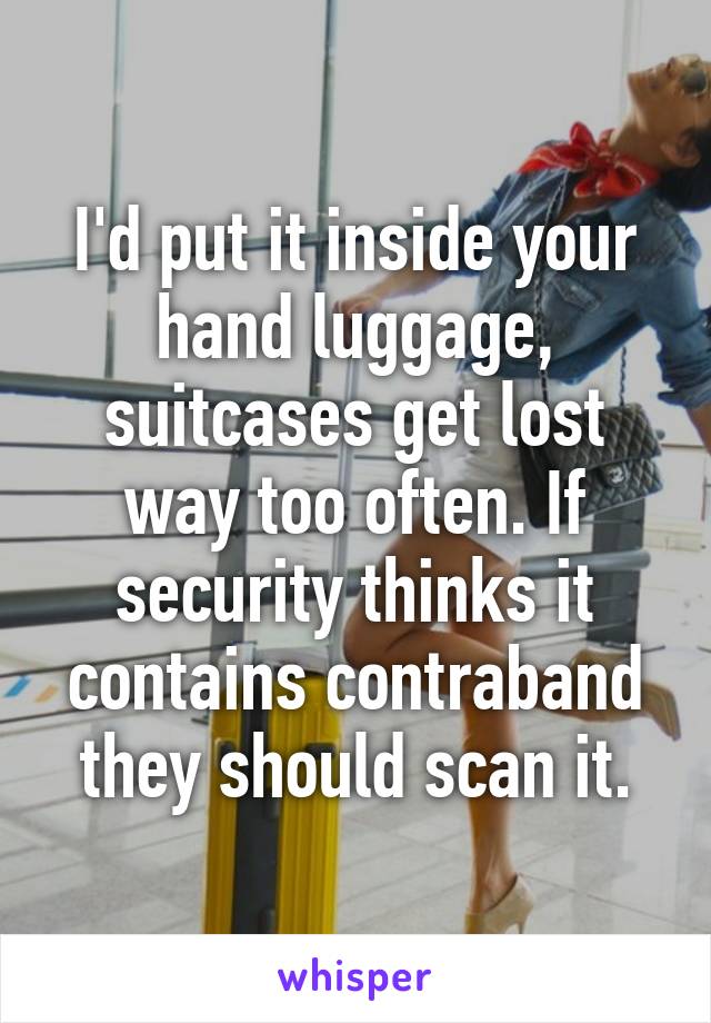 I'd put it inside your hand luggage, suitcases get lost way too often. If security thinks it contains contraband they should scan it.