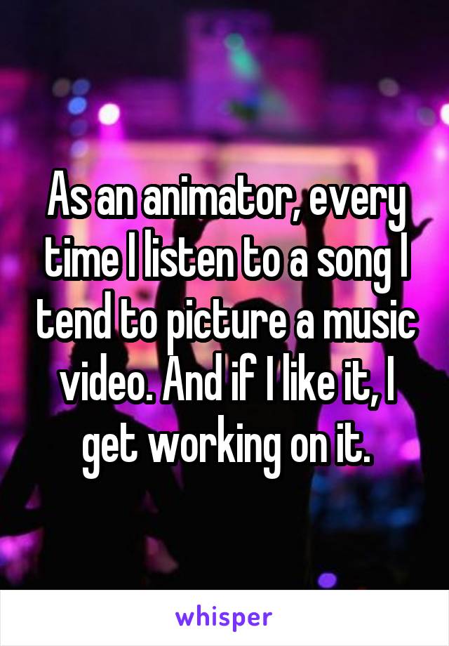 As an animator, every time I listen to a song I tend to picture a music video. And if I like it, I get working on it.