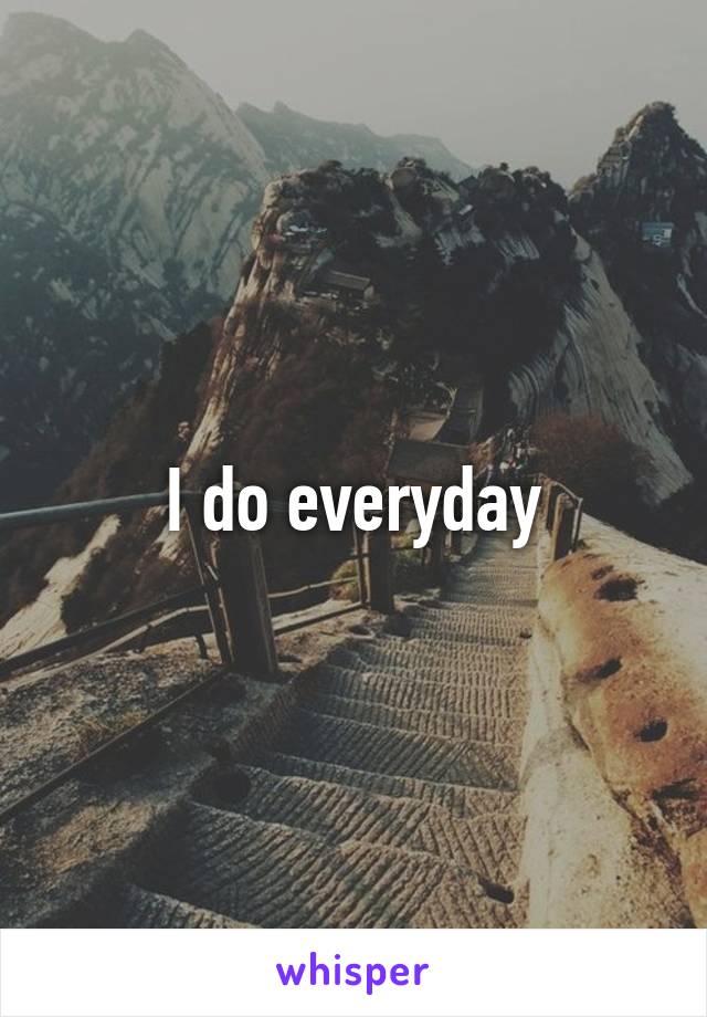 I do everyday