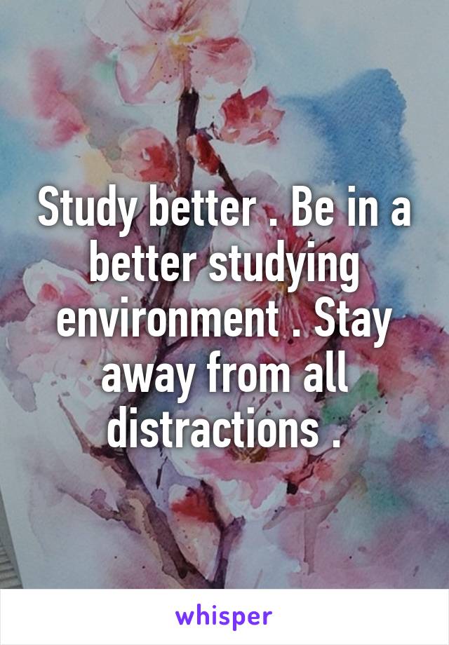 Study better . Be in a better studying environment . Stay away from all distractions .