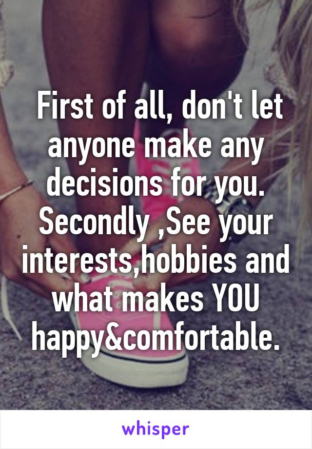  First of all, don't let anyone make any decisions for you.
Secondly ,See your interests,hobbies and what makes YOU happy&comfortable.