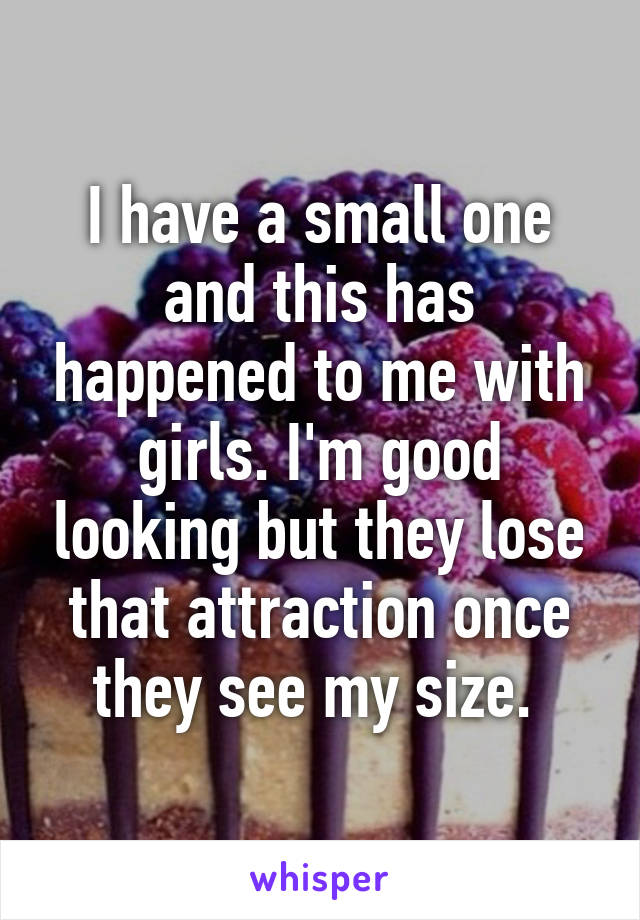 I have a small one and this has happened to me with girls. I'm good looking but they lose that attraction once they see my size. 