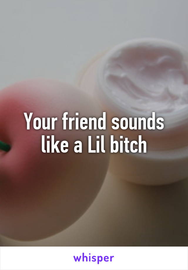 Your friend sounds like a Lil bitch