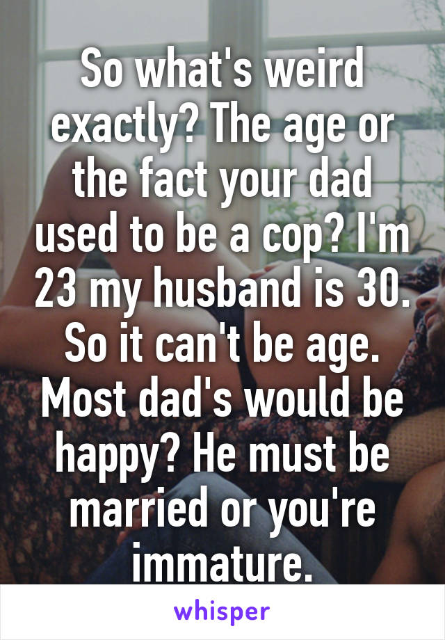 So what's weird exactly? The age or the fact your dad used to be a cop? I'm 23 my husband is 30. So it can't be age. Most dad's would be happy? He must be married or you're immature.