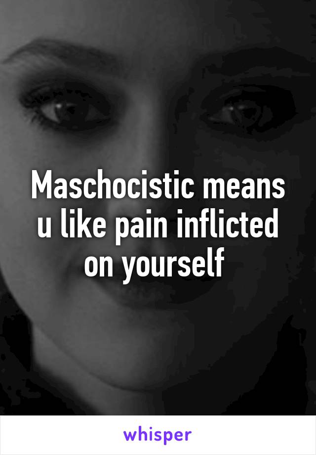 Maschocistic means u like pain inflicted on yourself 