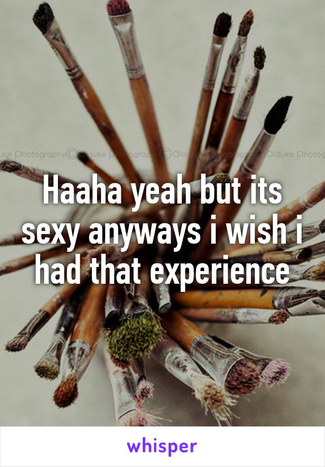 Haaha yeah but its sexy anyways i wish i had that experience