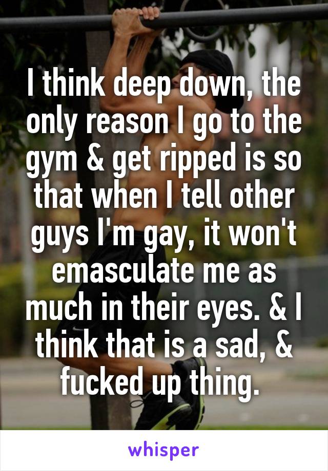 I think deep down, the only reason I go to the gym & get ripped is so that when I tell other guys I'm gay, it won't emasculate me as much in their eyes. & I think that is a sad, & fucked up thing. 
