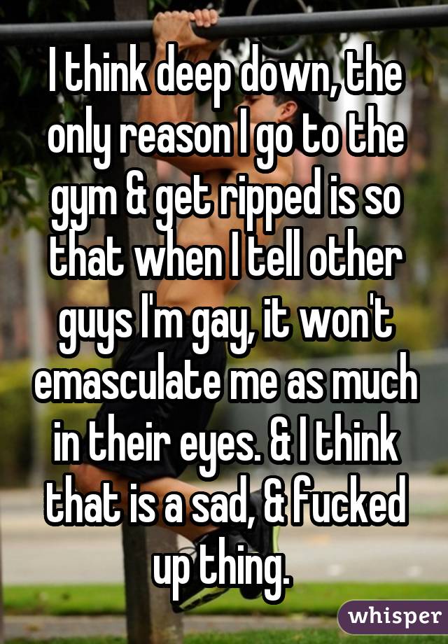 I think deep down, the only reason I go to the gym & get ripped is so that when I tell other guys I
