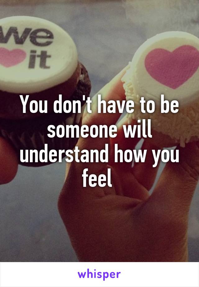 You don't have to be someone will understand how you feel 