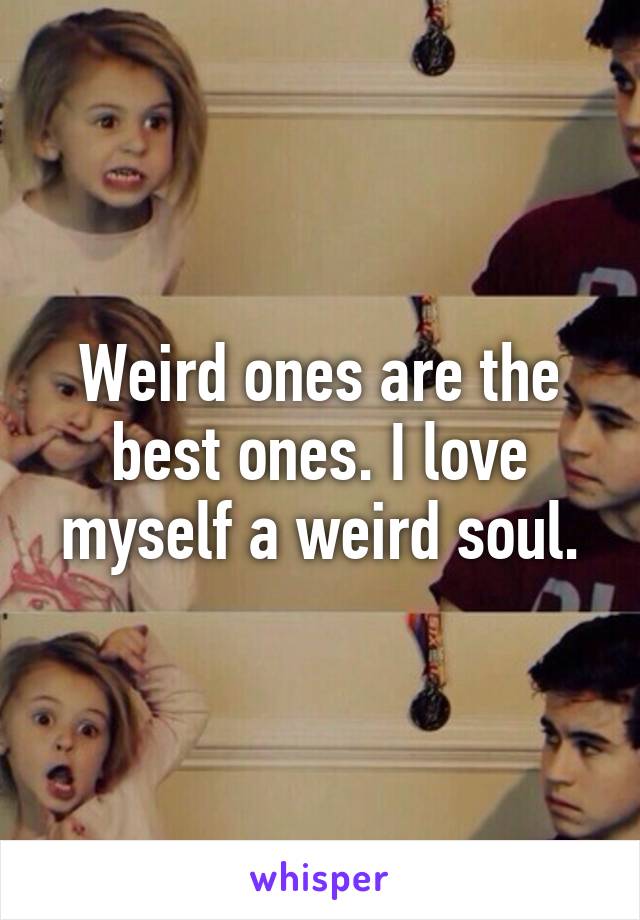 Weird ones are the best ones. I love myself a weird soul.