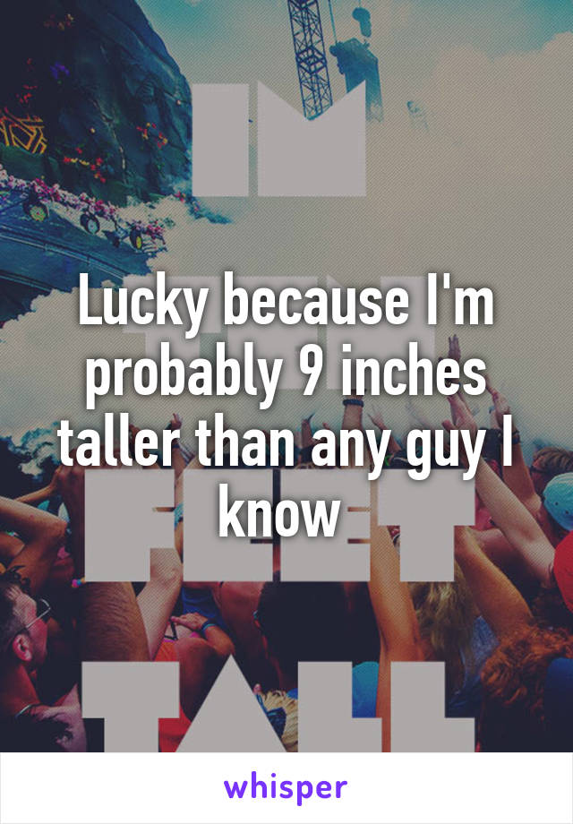 Lucky because I'm probably 9 inches taller than any guy I know 