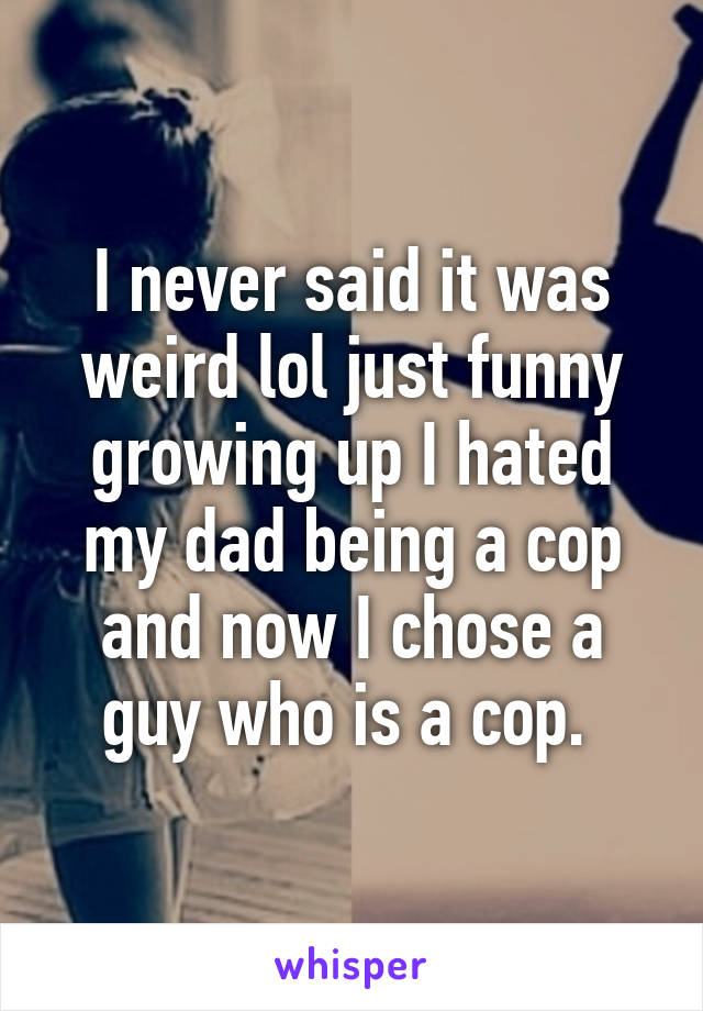 I never said it was weird lol just funny growing up I hated my dad being a cop and now I chose a guy who is a cop. 