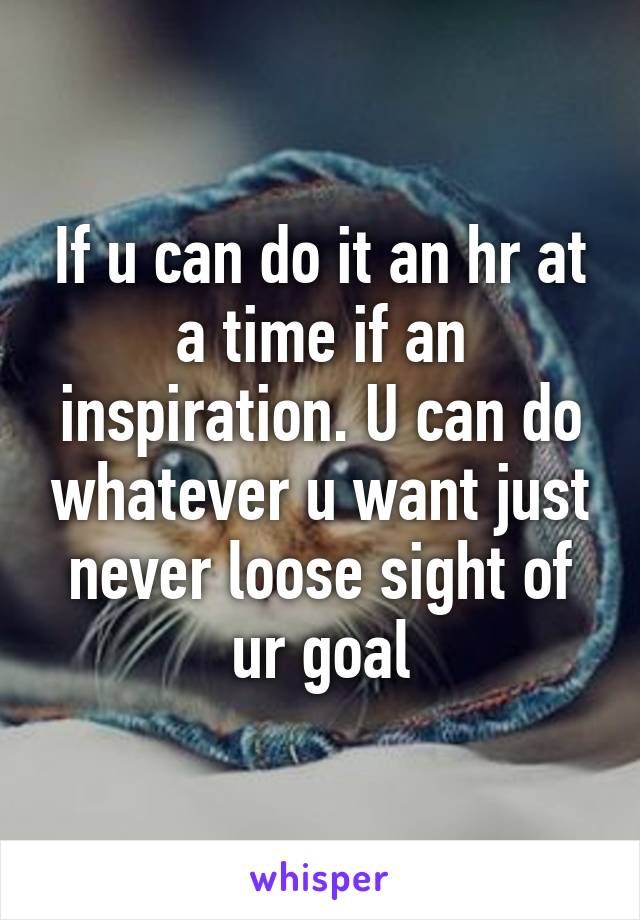 If u can do it an hr at a time if an inspiration. U can do whatever u want just never loose sight of ur goal