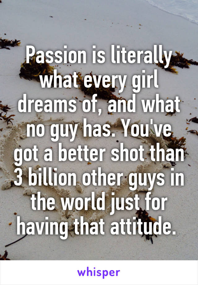 Passion is literally what every girl dreams of, and what no guy has. You've got a better shot than 3 billion other guys in the world just for having that attitude. 