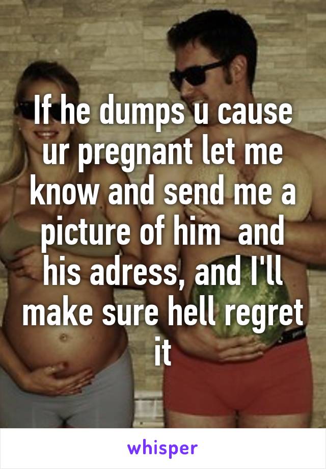 If he dumps u cause ur pregnant let me know and send me a picture of him  and his adress, and I'll make sure hell regret it