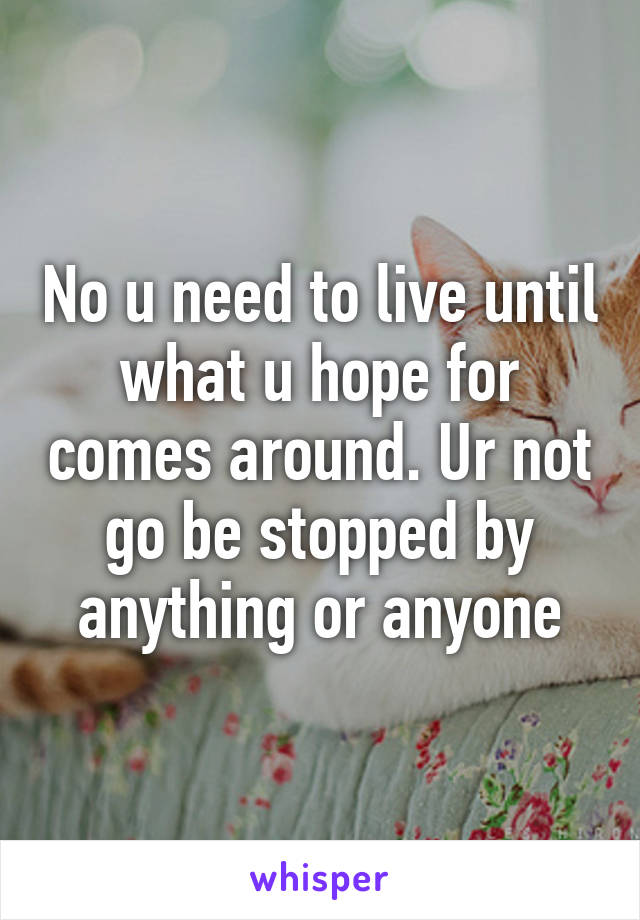 No u need to live until what u hope for comes around. Ur not go be stopped by anything or anyone