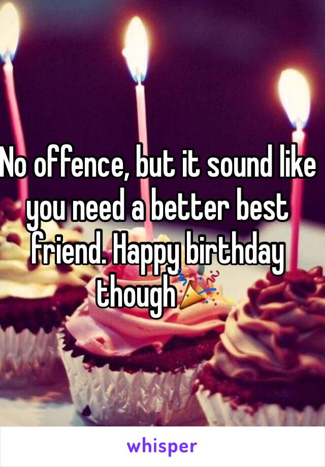 No offence, but it sound like you need a better best friend. Happy birthday though🎉