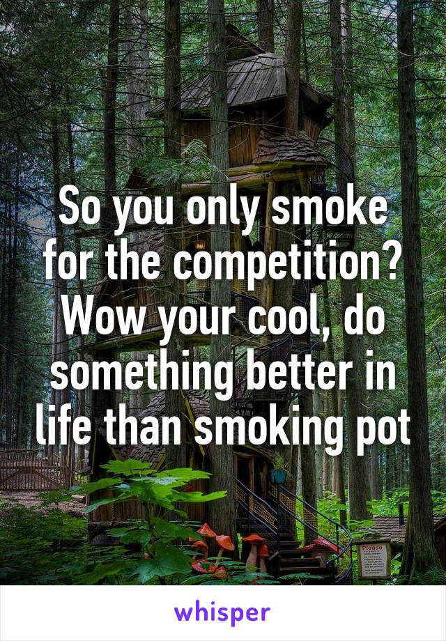 So you only smoke for the competition? Wow your cool, do something better in life than smoking pot