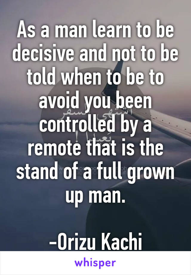 As a man learn to be decisive and not to be told when to be to avoid you been controlled by a remote that is the stand of a full grown up man.
                           -Orizu Kachi