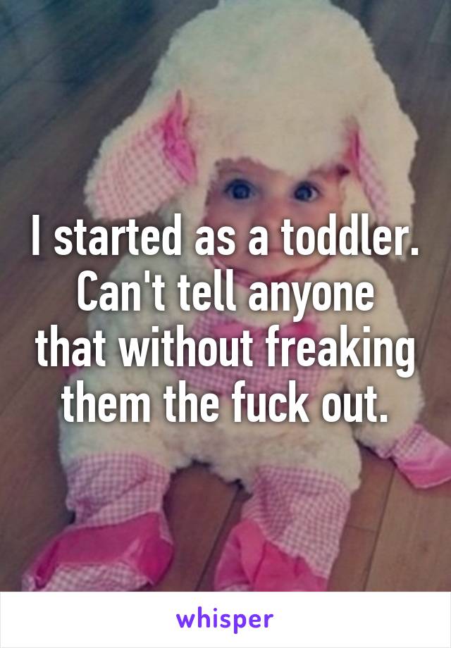 I started as a toddler.
Can't tell anyone that without freaking them the fuck out.