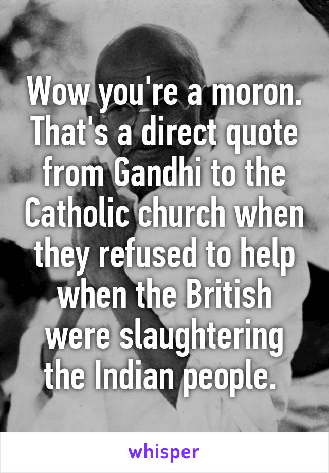 Wow you're a moron.
That's a direct quote from Gandhi to the Catholic church when they refused to help when the British were slaughtering the Indian people. 