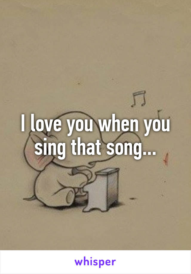 I love you when you sing that song...