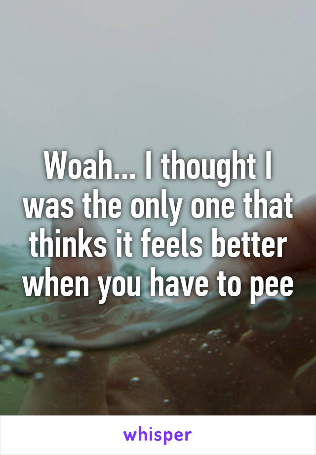 Woah... I thought I was the only one that thinks it feels better when you have to pee