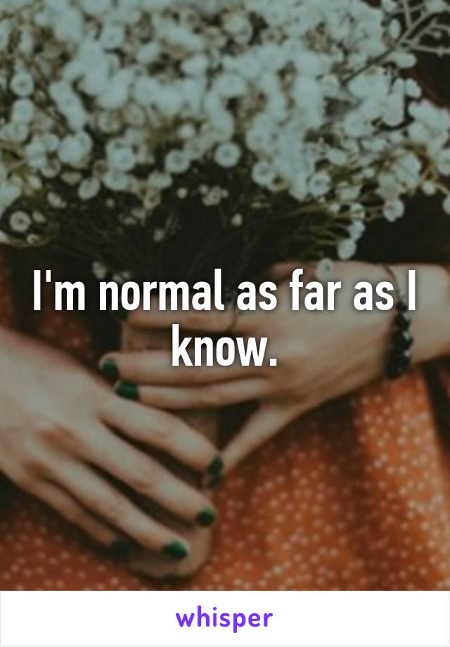 I'm normal as far as I know.