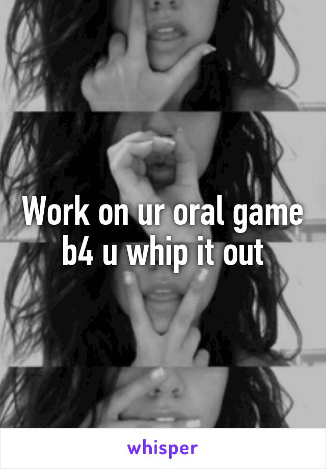 Work on ur oral game b4 u whip it out