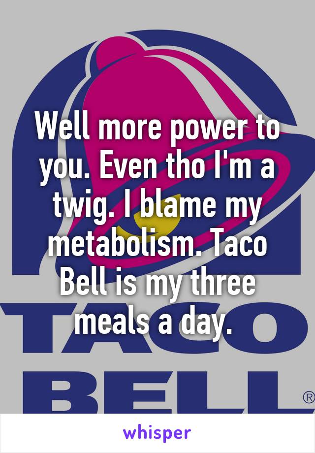 Well more power to you. Even tho I'm a twig. I blame my metabolism. Taco Bell is my three meals a day. 