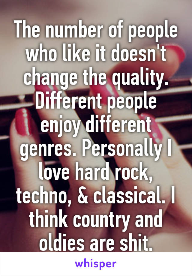 The number of people who like it doesn't change the quality. Different people enjoy different genres. Personally I love hard rock, techno, & classical. I think country and oldies are shit.