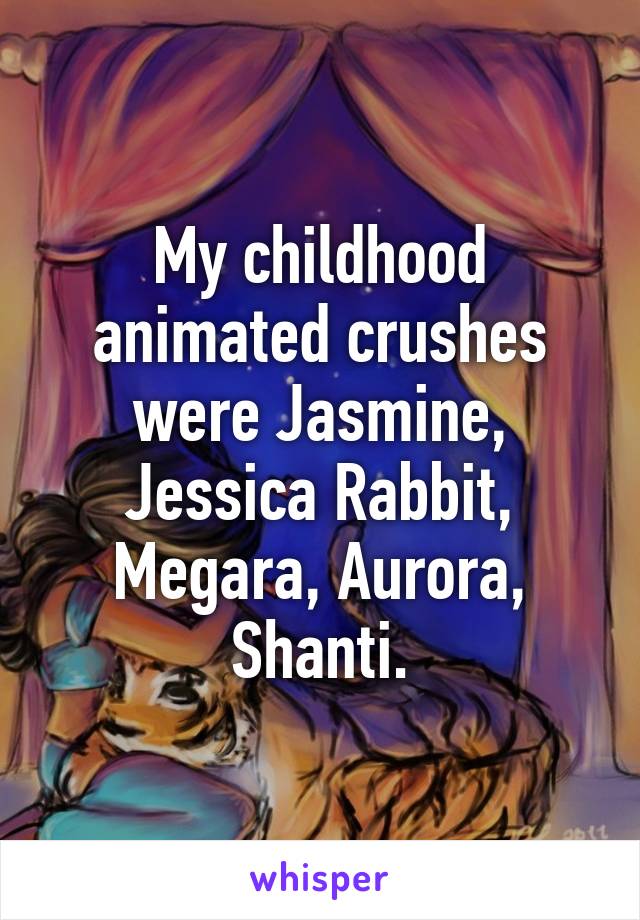 My childhood animated crushes were Jasmine, Jessica Rabbit, Megara, Aurora, Shanti.