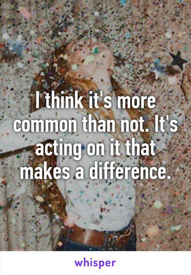 I think it's more common than not. It's acting on it that makes a difference.