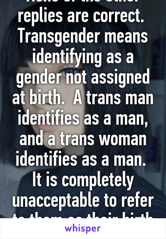 None of the other replies are correct.  Transgender means identifying as a gender not assigned at birth.  A trans man identifies as a man, and a trans woman identifies as a man.  It is completely unacceptable to refer to them as their birth sex.