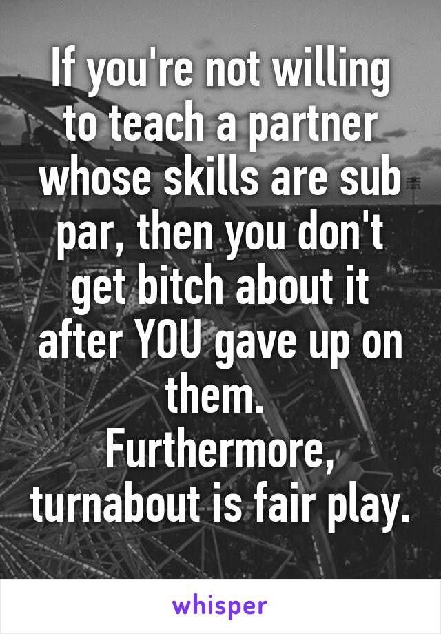 If you're not willing to teach a partner whose skills are sub par, then you don't get bitch about it after YOU gave up on them. 
Furthermore, turnabout is fair play. 