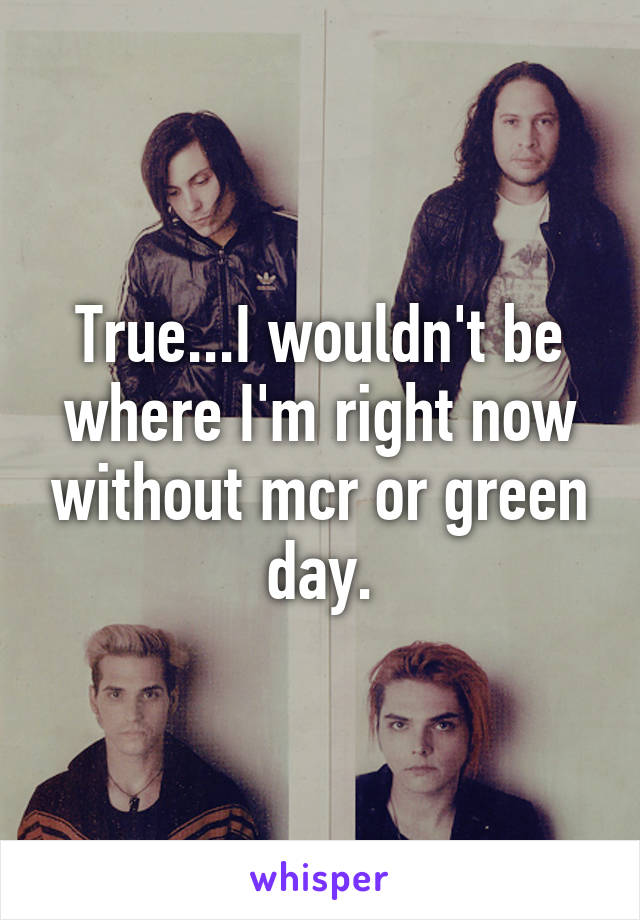 True...I wouldn't be where I'm right now without mcr or green day.