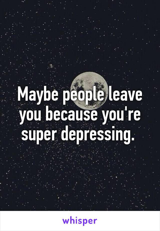 Maybe people leave you because you're super depressing. 