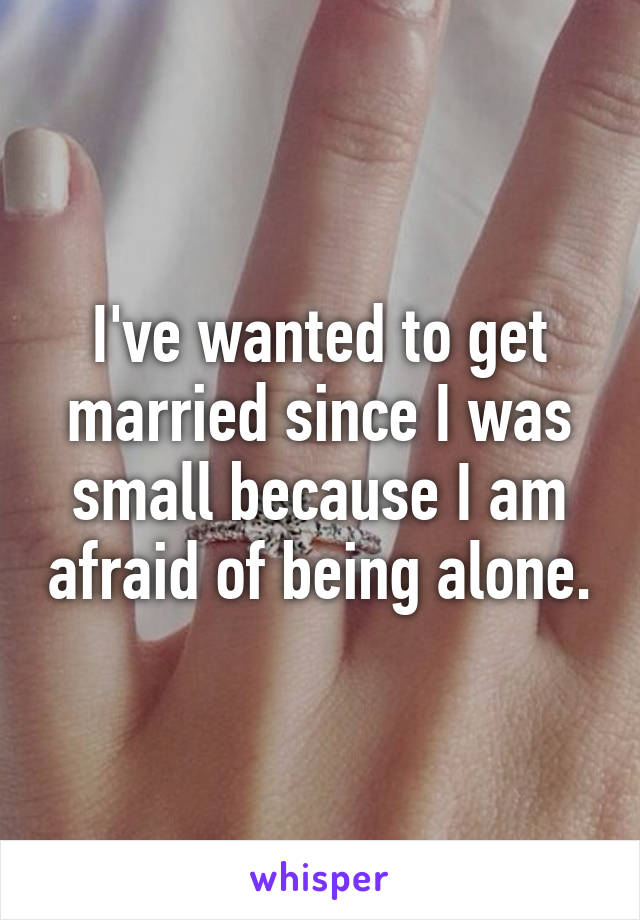 I've wanted to get married since I was small because I am afraid of being alone.