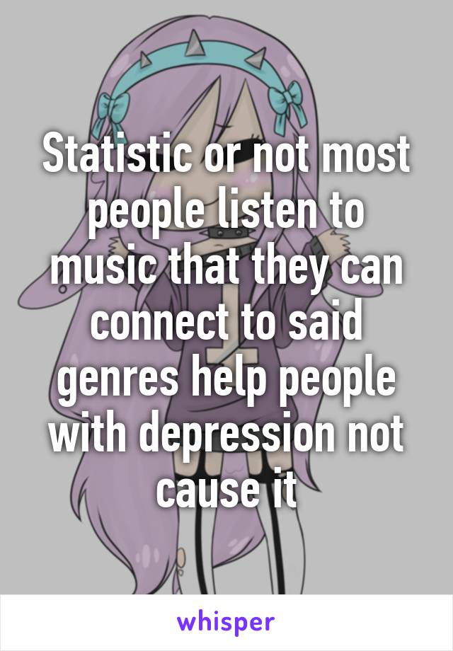 Statistic or not most people listen to music that they can connect to said genres help people with depression not cause it