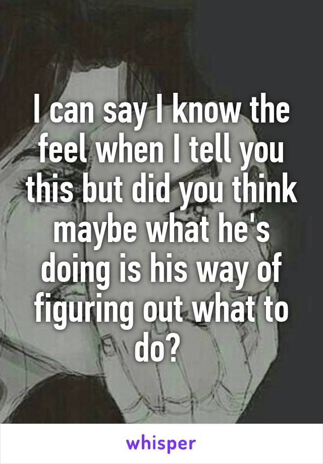 I can say I know the feel when I tell you this but did you think maybe what he's doing is his way of figuring out what to do? 