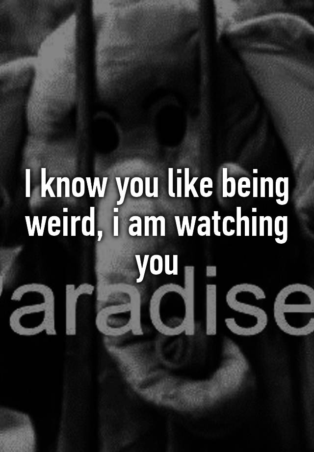 i-know-you-like-being-weird-i-am-watching-you