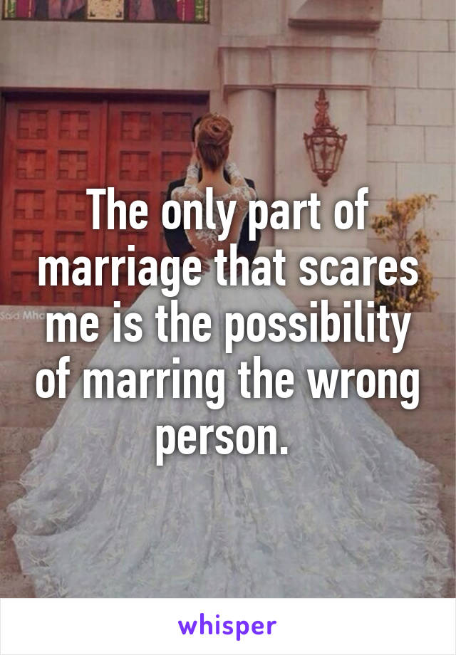 The only part of marriage that scares me is the possibility of marring the wrong person. 